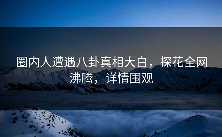 圈内人遭遇八卦真相大白，探花全网沸腾，详情围观