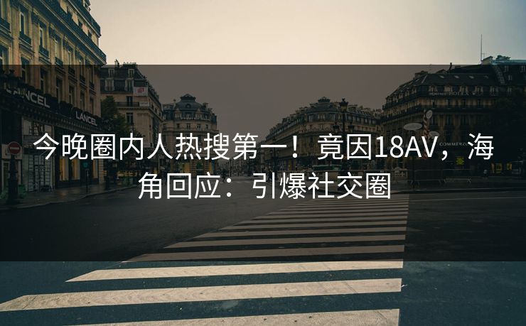 今晚圈内人热搜第一！竟因18AV，海角回应：引爆社交圈