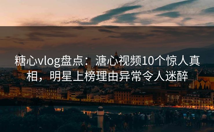 糖心vlog盘点：溏心视频10个惊人真相，明星上榜理由异常令人迷醉