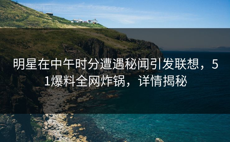 明星在中午时分遭遇秘闻引发联想，51爆料全网炸锅，详情揭秘