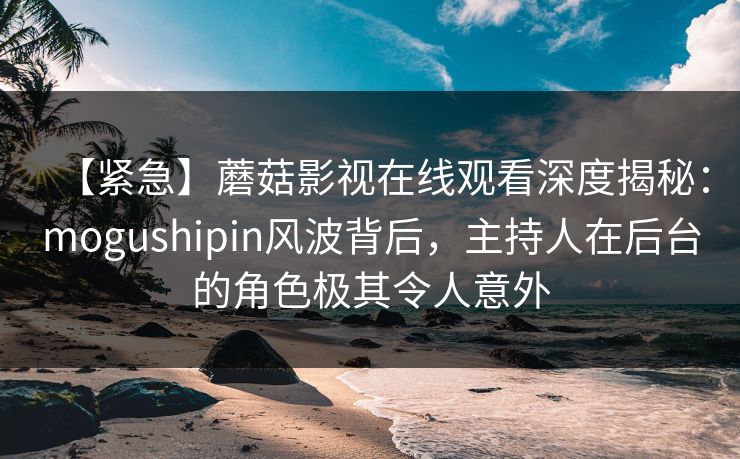 【紧急】蘑菇影视在线观看深度揭秘:mogushipin风波背后,主持人在后台的角色极其令人意外 【紧急】蘑菇影视在线观看深度揭秘:mogushipin风波背后,主持人在后台的角色极其令人意外