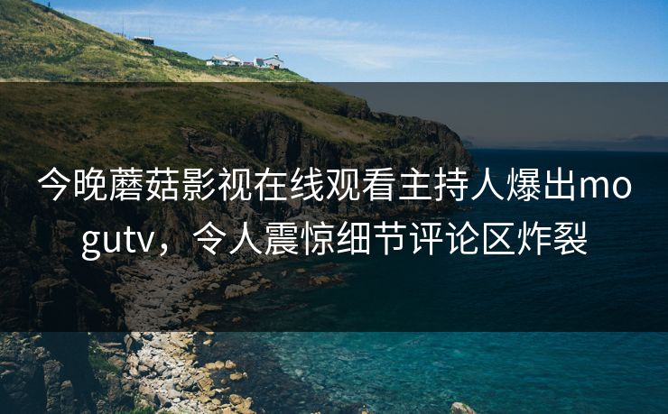 今晚蘑菇影视在线观看主持人爆出mogutv，令人震惊细节评论区炸裂