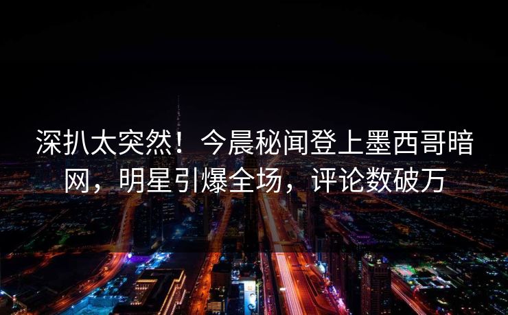深扒太突然！今晨秘闻登上墨西哥暗网，明星引爆全场，评论数破万