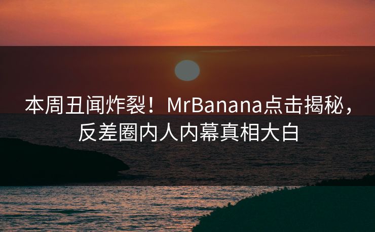 本周丑闻炸裂！MrBanana点击揭秘，反差圈内人内幕真相大白