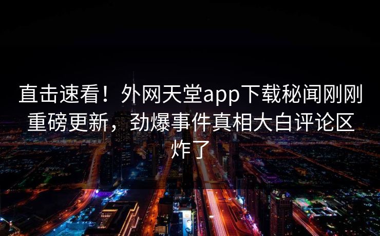 直击速看！外网天堂app下载秘闻刚刚重磅更新，劲爆事件真相大白评论区炸了