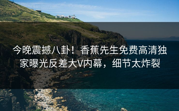 今晚震撼八卦！香蕉先生免费高清独家曝光反差大V内幕，细节太炸裂