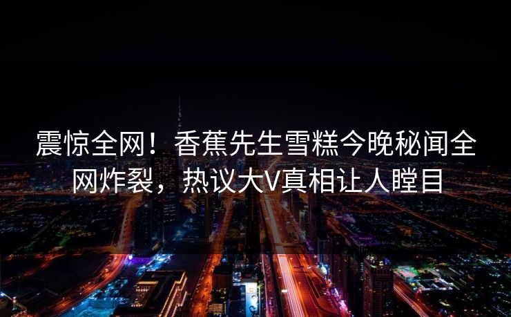 震惊全网！香蕉先生雪糕今晚秘闻全网炸裂，热议大V真相让人瞠目