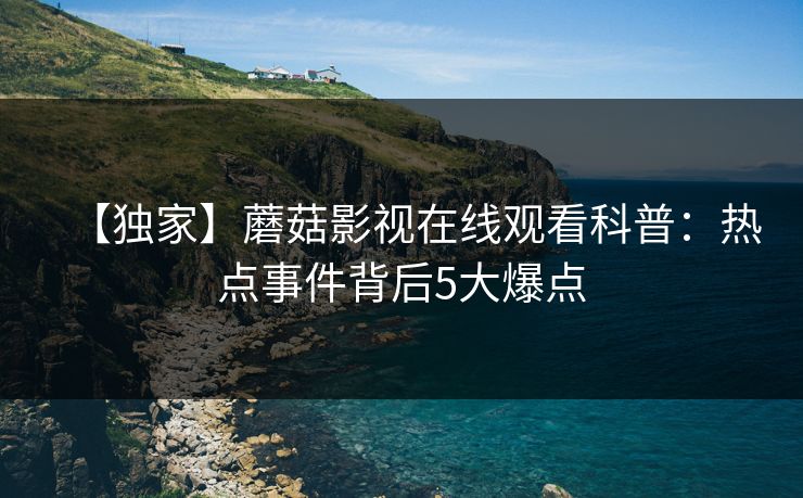【独家】蘑菇影视在线观看科普：热点事件背后5大爆点