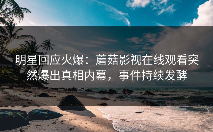 明星回应火爆：蘑菇影视在线观看突然爆出真相内幕，事件持续发酵
