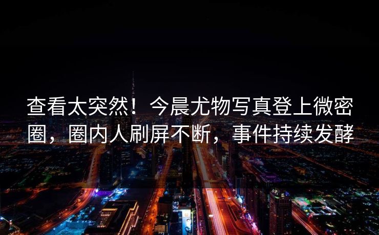 查看太突然！今晨尤物写真登上微密圈，圈内人刷屏不断，事件持续发酵