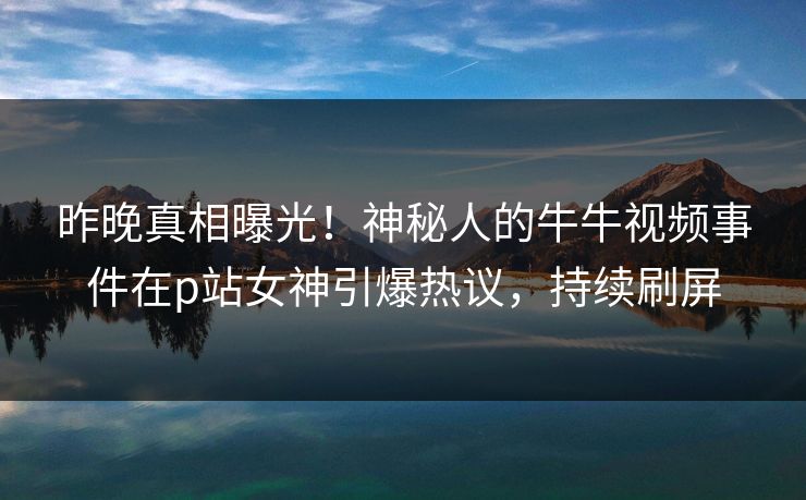 昨晚真相曝光！神秘人的牛牛视频事件在p站女神引爆热议，持续刷屏