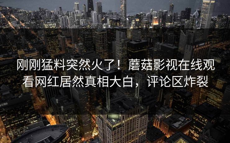 刚刚猛料突然火了！蘑菇影视在线观看网红居然真相大白，评论区炸裂