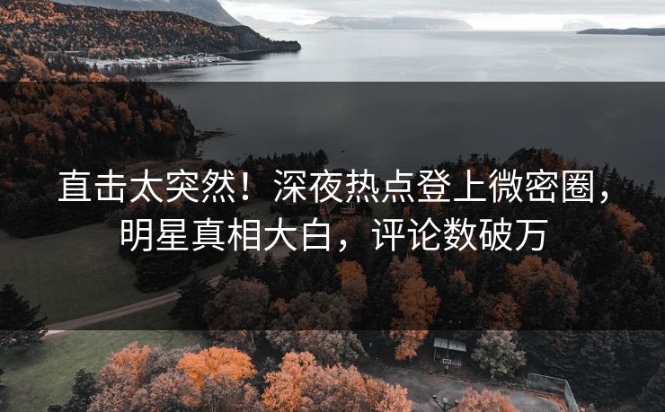 直击太突然！深夜热点登上微密圈，明星真相大白，评论数破万