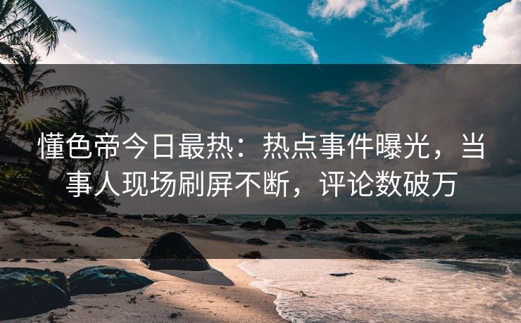 懂色帝今日最热：热点事件曝光，当事人现场刷屏不断，评论数破万