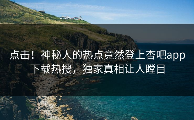 点击！神秘人的热点竟然登上杏吧app下载热搜，独家真相让人瞠目