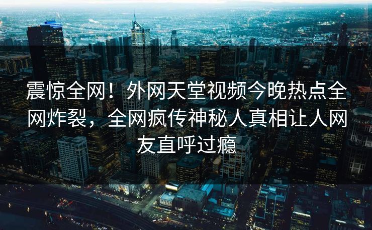 震惊全网！外网天堂视频今晚热点全网炸裂，全网疯传神秘人真相让人网友直呼过瘾