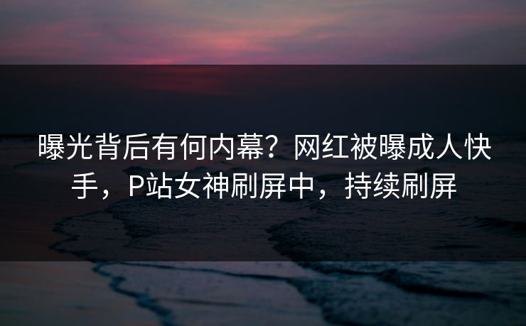 曝光背后有何内幕？网红被曝成人快手，P站女神刷屏中，持续刷屏