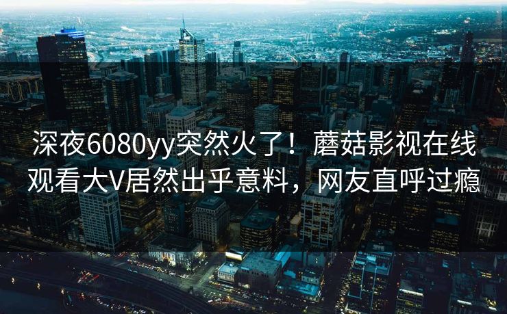 深夜6080yy突然火了！蘑菇影视在线观看大V居然出乎意料，网友直呼过瘾
