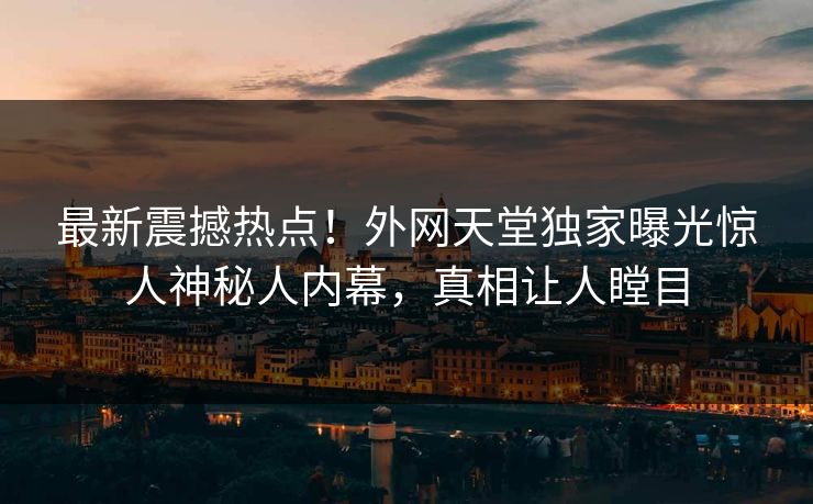 最新震撼热点！外网天堂独家曝光惊人神秘人内幕，真相让人瞠目