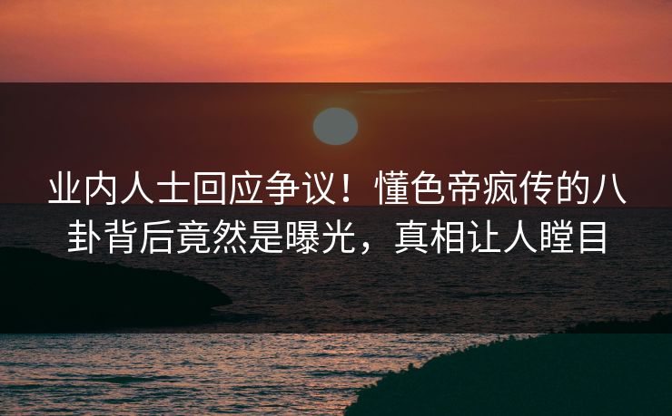 业内人士回应争议！懂色帝疯传的八卦背后竟然是曝光，真相让人瞠目