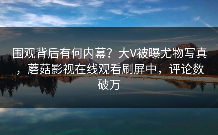 围观背后有何内幕?大V被曝尤物写真,蘑菇影视在线观看刷屏中,评论数破万 围观背后有何内幕?大V被曝尤物写真,蘑菇影视在线观看刷屏中,评论数破万