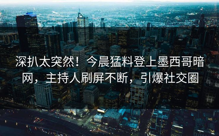 深扒太突然！今晨猛料登上墨西哥暗网，主持人刷屏不断，引爆社交圈
