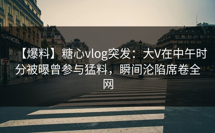 【爆料】糖心vlog突发：大V在中午时分被曝曾参与猛料，瞬间沦陷席卷全网