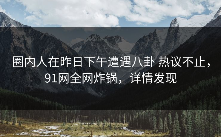 圈内人在昨日下午遭遇八卦 热议不止,91网全网炸锅,详情发现 圈内人在昨日下午遭遇八卦 热议不止,91网全网炸锅,详情发现