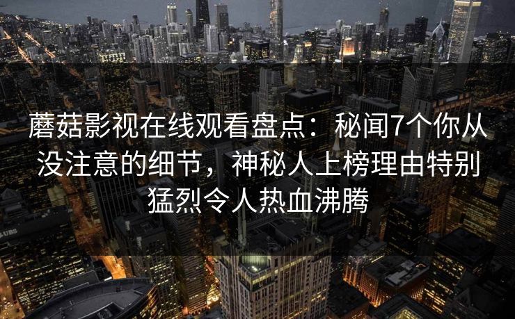 蘑菇影视在线观看盘点：秘闻7个你从没注意的细节，神秘人上榜理由特别猛烈令人热血沸腾