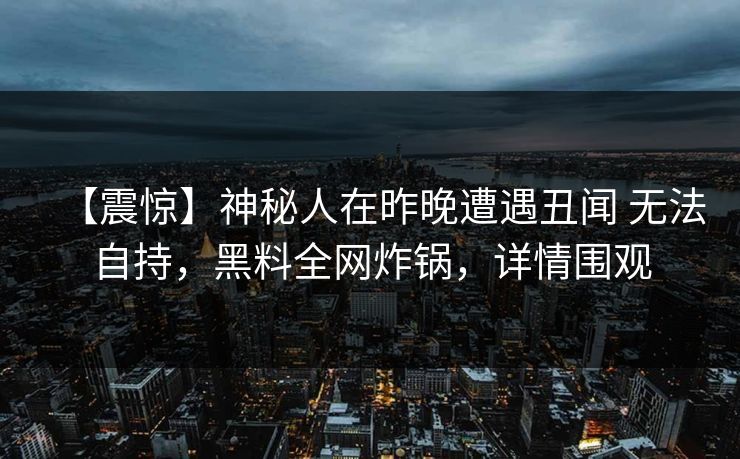 【震惊】神秘人在昨晚遭遇丑闻 无法自持，黑料全网炸锅，详情围观