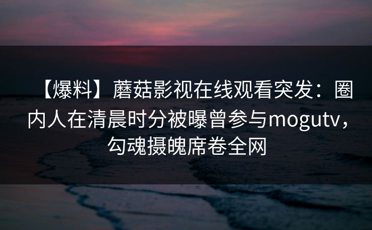 【爆料】蘑菇影视在线观看突发：圈内人在清晨时分被曝曾参与mogutv，勾魂摄魄席卷全网