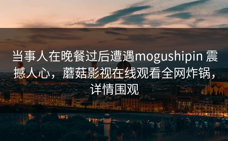 当事人在晚餐过后遭遇mogushipin 震撼人心，蘑菇影视在线观看全网炸锅，详情围观