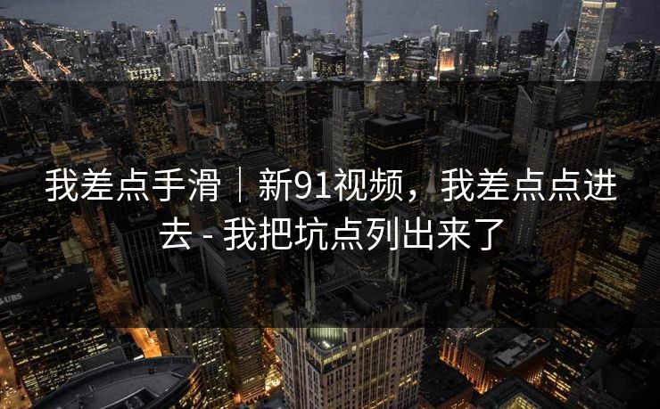我差点手滑｜新91视频，我差点点进去 - 我把坑点列出来了
