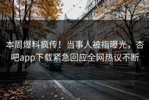 本周爆料疯传！当事人被指曝光，杏吧app下载紧急回应全网热议不断