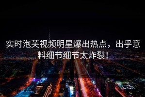 实时泡芙视频明星爆出热点，出乎意料细节细节太炸裂！