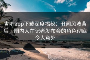 杏吧app下载深度揭秘：丑闻风波背后，圈内人在记者发布会的角色彻底令人意外