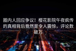 圈内人回应争议！樱花影院午夜疯传的真相背后竟然是令人震惊，评论数破万