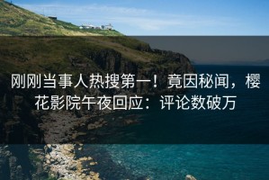 刚刚当事人热搜第一！竟因秘闻，樱花影院午夜回应：评论数破万