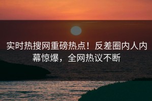 实时热搜网重磅热点！反差圈内人内幕惊爆，全网热议不断