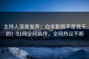 主持人深夜发声：白羊影院不是我干的！91网全网疯传，全网热议不断