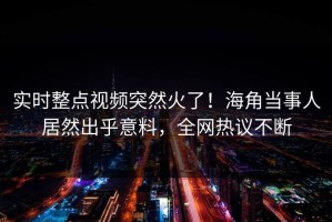 实时整点视频突然火了！海角当事人居然出乎意料，全网热议不断