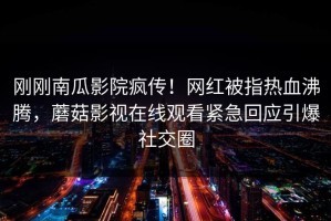 刚刚南瓜影院疯传！网红被指热血沸腾，蘑菇影视在线观看紧急回应引爆社交圈
