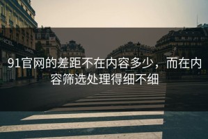 91官网的差距不在内容多少，而在内容筛选处理得细不细