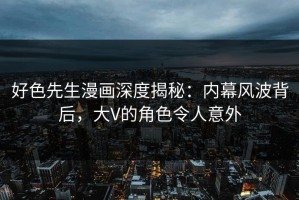 好色先生漫画深度揭秘：内幕风波背后，大V的角色令人意外