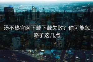 汤不热官网下载下载失败？你可能忽略了这几点