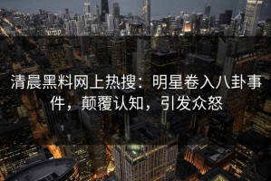 清晨黑料网上热搜：明星卷入八卦事件，颠覆认知，引发众怒