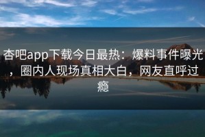杏吧app下载今日最热：爆料事件曝光，圈内人现场真相大白，网友直呼过瘾