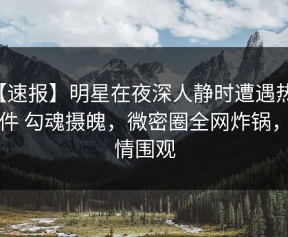 【速报】明星在夜深人静时遭遇热点事件 勾魂摄魄，微密圈全网炸锅，详情围观