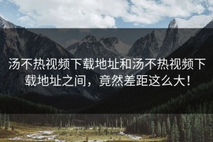 汤不热视频下载地址和汤不热视频下载地址之间，竟然差距这么大！
