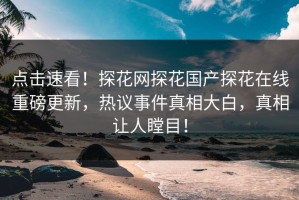 点击速看！探花网探花国产探花在线重磅更新，热议事件真相大白，真相让人瞠目！